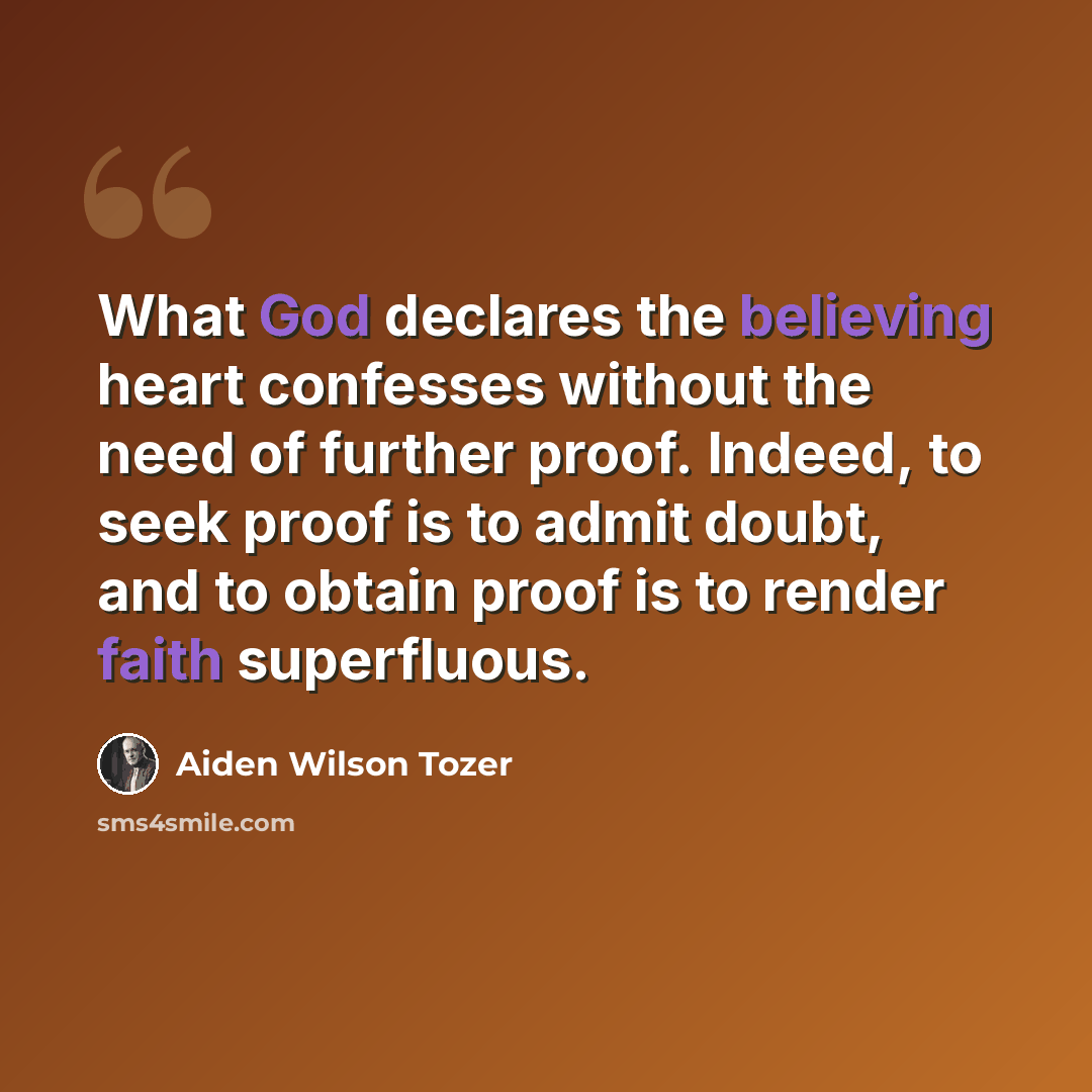 “What God declares the believing heart confesses without the need of further proof. Indeed, to seek proof is to admit doubt, and to obtain proof is to render faith superfluous.” quote by Aiden Wilson Tozer
