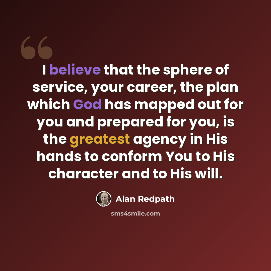 “I believe that the sphere of service, your career, the plan which God has mapped out for you and prepared for you, is the greatest agency in His hands to conform You to His character and to His will.” quote by Alan Redpath