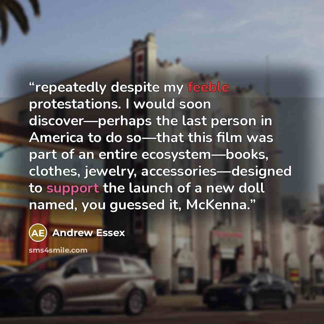 “repeatedly despite my feeble protestations. I would soon discover—perhaps the last person in America to do so—that this film was part of an entire ecosystem—books, clothes, jewelry, accessories—designed to support the launch of a new doll named, you guessed it, McKenna.” quote by Andrew Essex