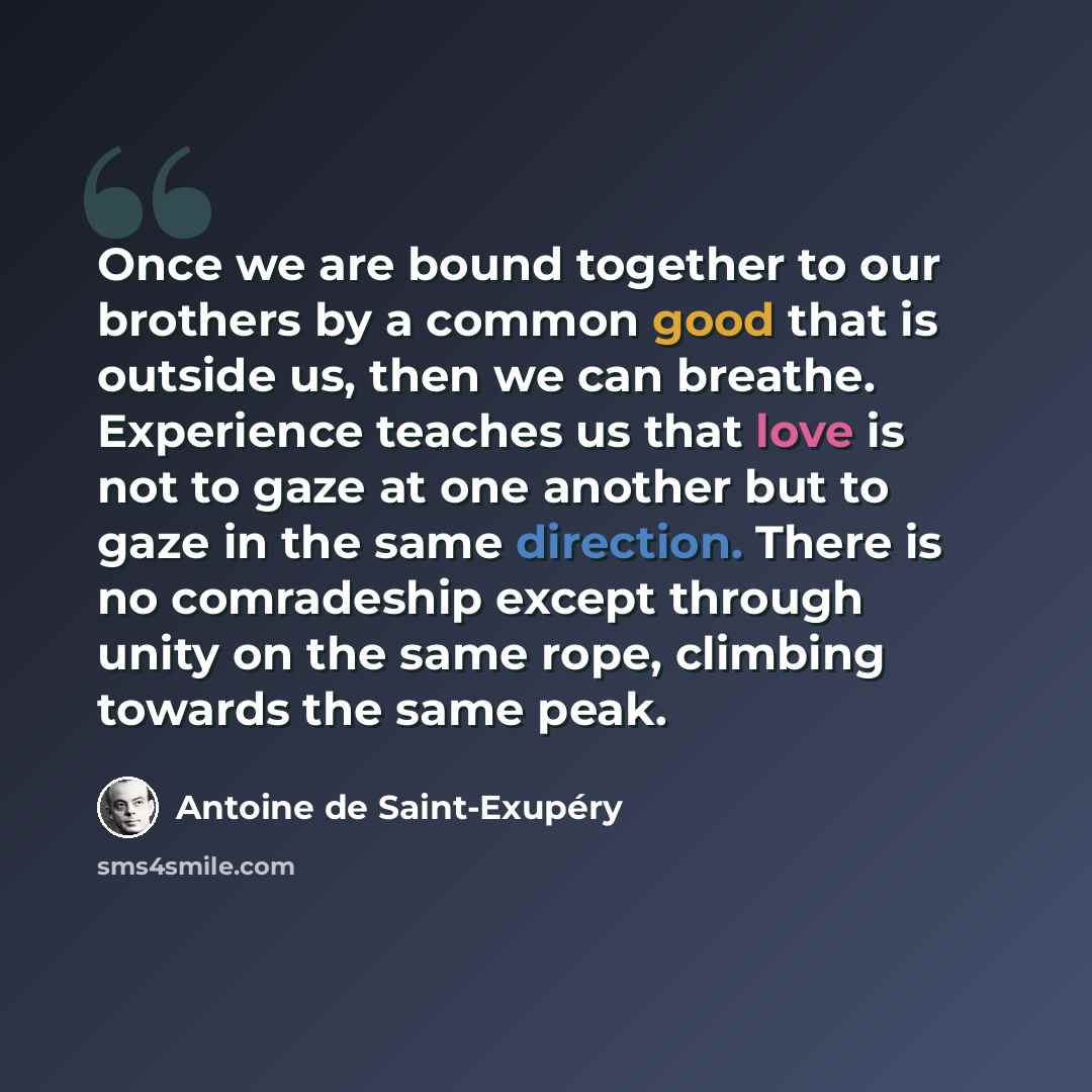 “Once we are bound together to our brothers by a common good that is outside us, then we can breathe. Experience teaches us that love is not to gaze at one another but to gaze in the same direction. There is no comradeship except through unity on the same rope, climbing towards the same peak.” quote by Antoine de Saint-Exupery
