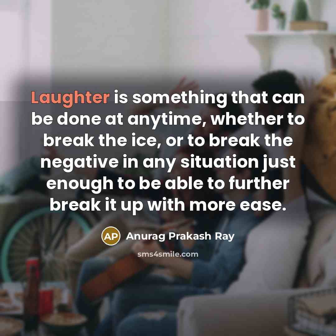 “Laughter is something that can be done at anytime, whether to break the ice, or to break the negative in any situation just enough to be able to further break it up with more ease.” quote by Anurag Prakash Ray