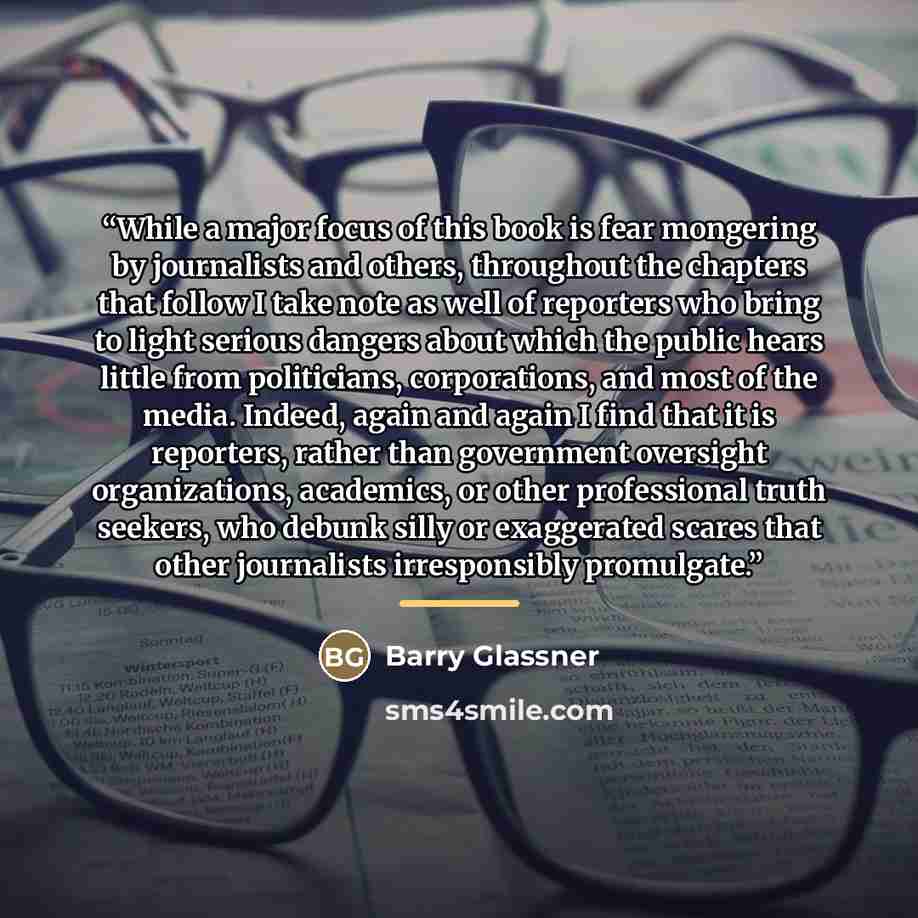 “While a major focus of this book is fear mongering by journalists and others, throughout the chapters that follow I take note as well of reporters who bring to light serious dangers about which the public hears little from politicians, corporations, and most of the media. Indeed, again and again I…” quote by Barry Glassner