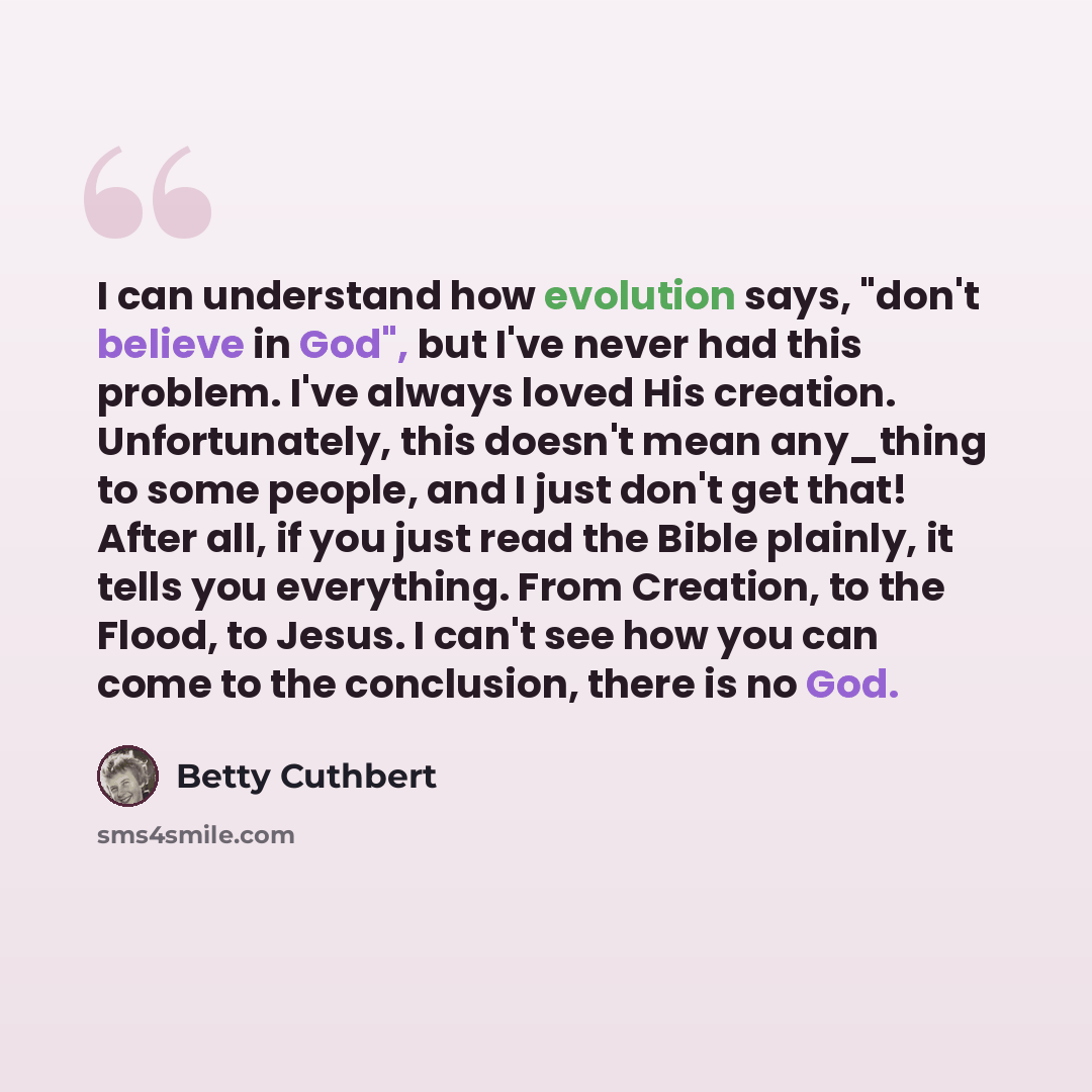 “I can understand how evolution says, "don't believe in God", but I've never had this problem. I've always loved His creation. Unfortunately, this doesn't mean any_thing to some people, and I just don't get that! After all, if you just read the Bible plainly, it tells you everything. From Creation…” quote by Betty Cuthbert