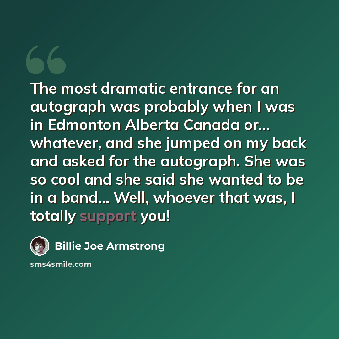 “The most dramatic entrance for an autograph was probably when I was in Edmonton Alberta Canada or... whatever, and she jumped on my back and asked for the autograph. She was so cool and she said she wanted to be in a band... Well, whoever that was, I totally support you!” quote by Billie Joe Armstrong