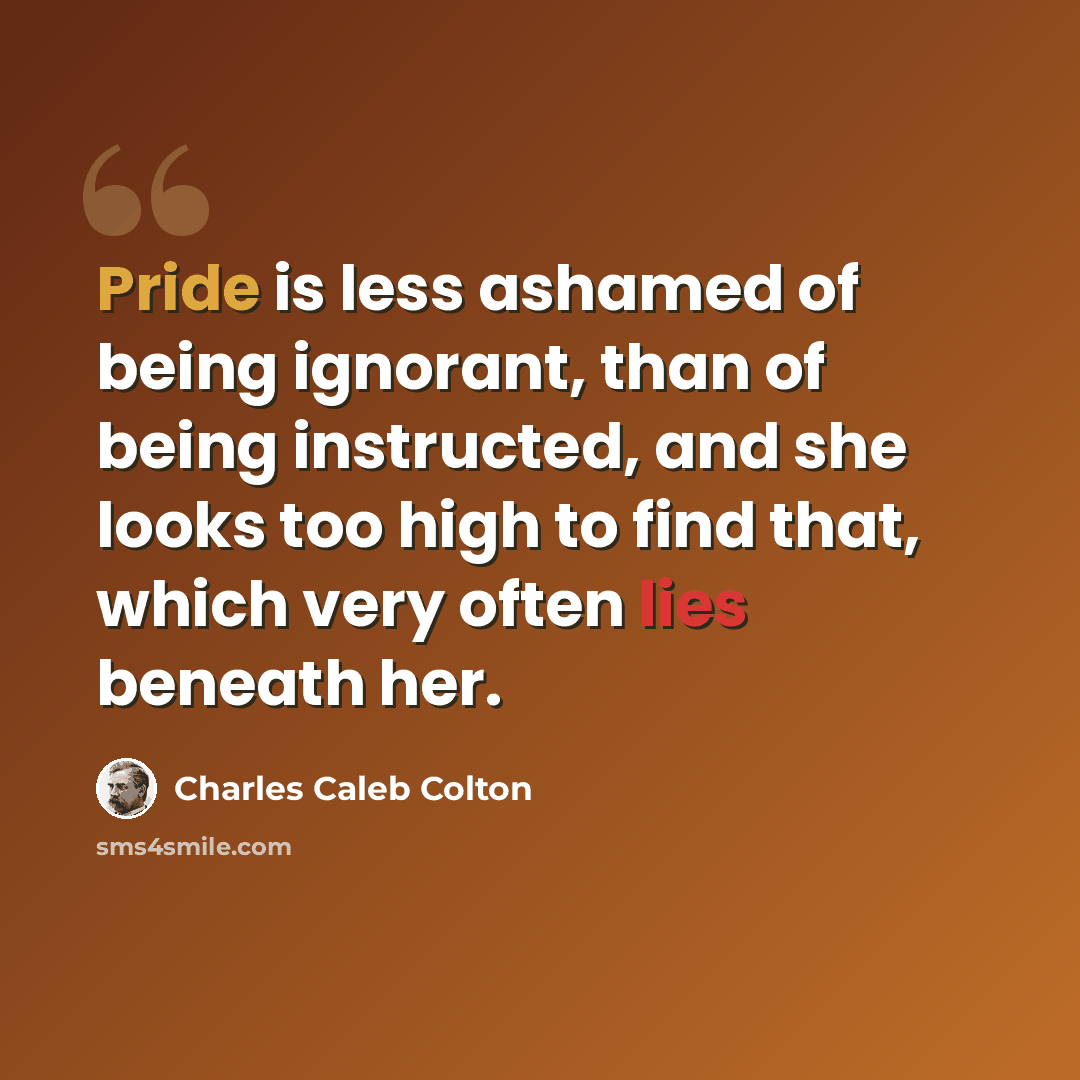 “Pride is less ashamed of being ignorant, than of being instructed, and she looks too high to find that, which very often lies beneath her.” quote by Charles Caleb Colton