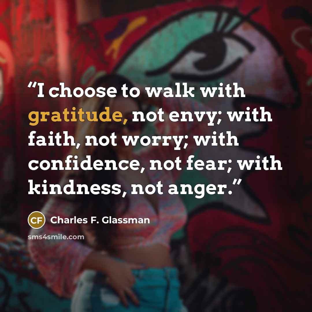 “I choose to walk with gratitude, not envy; with faith, not worry; with confidence, not fear; with kindness, not anger.” quote by Charles F. Glassman