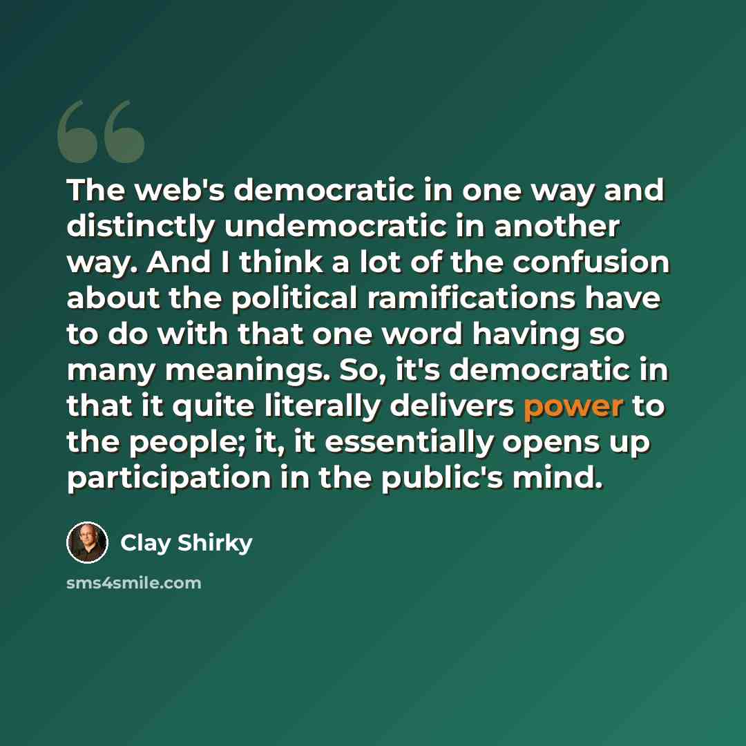 “The web's democratic in one way and distinctly undemocratic in another way. And I think a lot of the confusion about the political ramifications have to do with that one word having so many meanings. So, it's democratic in that it quite literally delivers power to the people; it, it essentially…” quote by Clay Shirky