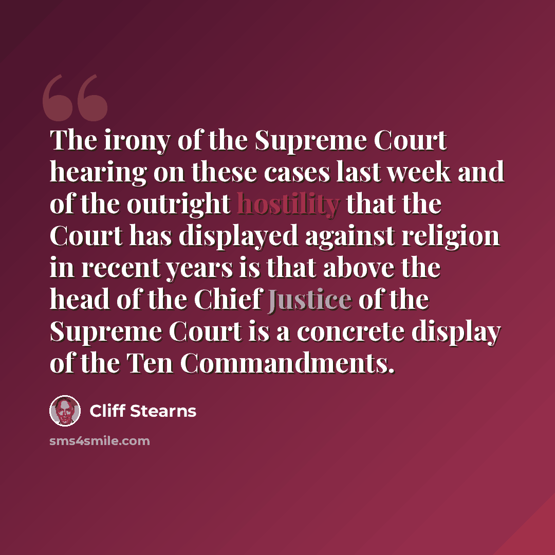 “The irony of the Supreme Court hearing on these cases last week and of the outright hostility that the Court has displayed against religion in recent years is that above the head of the Chief Justice of the Supreme Court is a concrete display of the Ten Commandments.” quote by Cliff Stearns