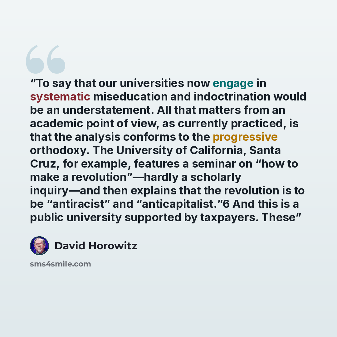 “To say that our universities now engage in systematic miseducation and indoctrination would be an understatement. All that matters from an academic point of view, as currently practiced, is that the analysis conforms to the progressive orthodoxy. The University of California, Santa Cruz, for…” quote by David Horowitz
