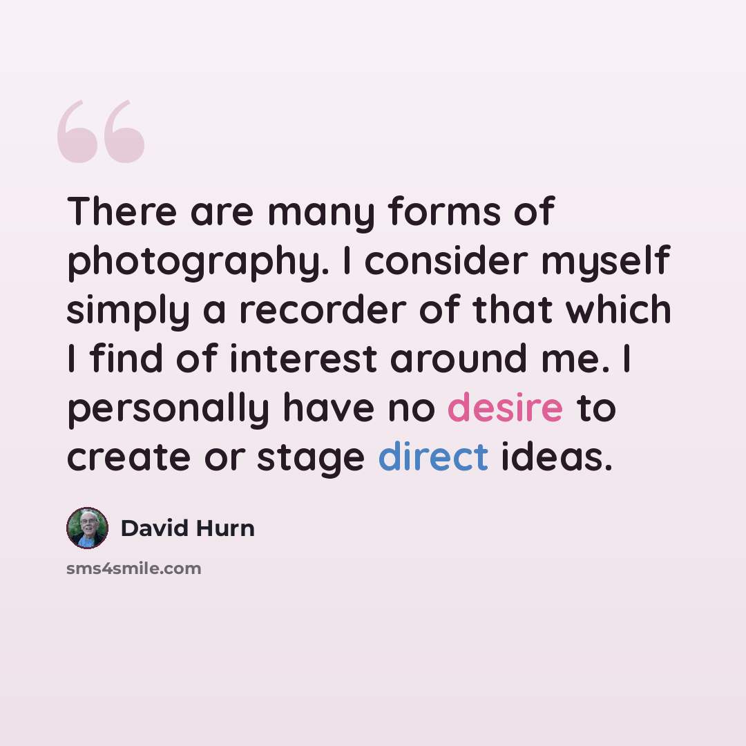 “There are many forms of photography. I consider myself simply a recorder of that which I find of interest around me. I personally have no desire to create or stage direct ideas.” quote by David Hurn