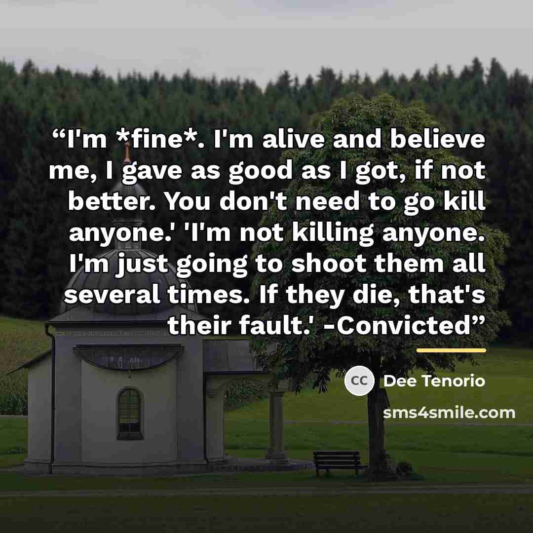 “I'm *fine*. I'm alive and believe me, I gave as good as I got, if not better. You don't need to go kill anyone.' 'I'm not killing anyone. I'm just going to shoot them all several times. If they die, that's their fault.' -Convicted” quote by Dee Tenorio