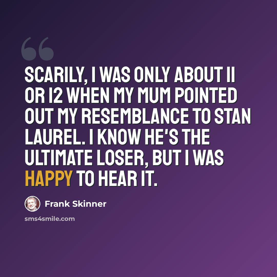 “Scarily, I was only about 11 or 12 when my mum pointed out my resemblance to Stan Laurel. I know he's the ultimate loser, but I was happy to hear it.” quote by Frank Skinner