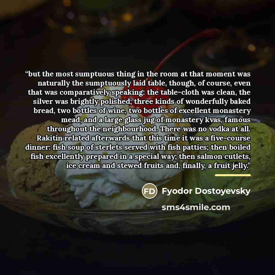 “but the most sumptuous thing in the room at that moment was naturally the sumptuously laid table, though, of course, even that was comparatively speaking: the table-cloth was clean, the silver was brightly polished; three kinds of wonderfully baked bread, two bottles of wine, two bottles of…” quote by Fyodor Dostoyevsky