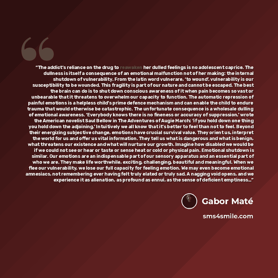 “The addict’s reliance on the drug to reawaken her dulled feelings is no adolescent caprice. The dullness is itself a consequence of an emotional malfunction not of her making: the internal shutdown of vulnerability. From the latin word vulnerare, ‘to wound’, vulnerability is our susceptibility to…” quote by Gabor Maté
