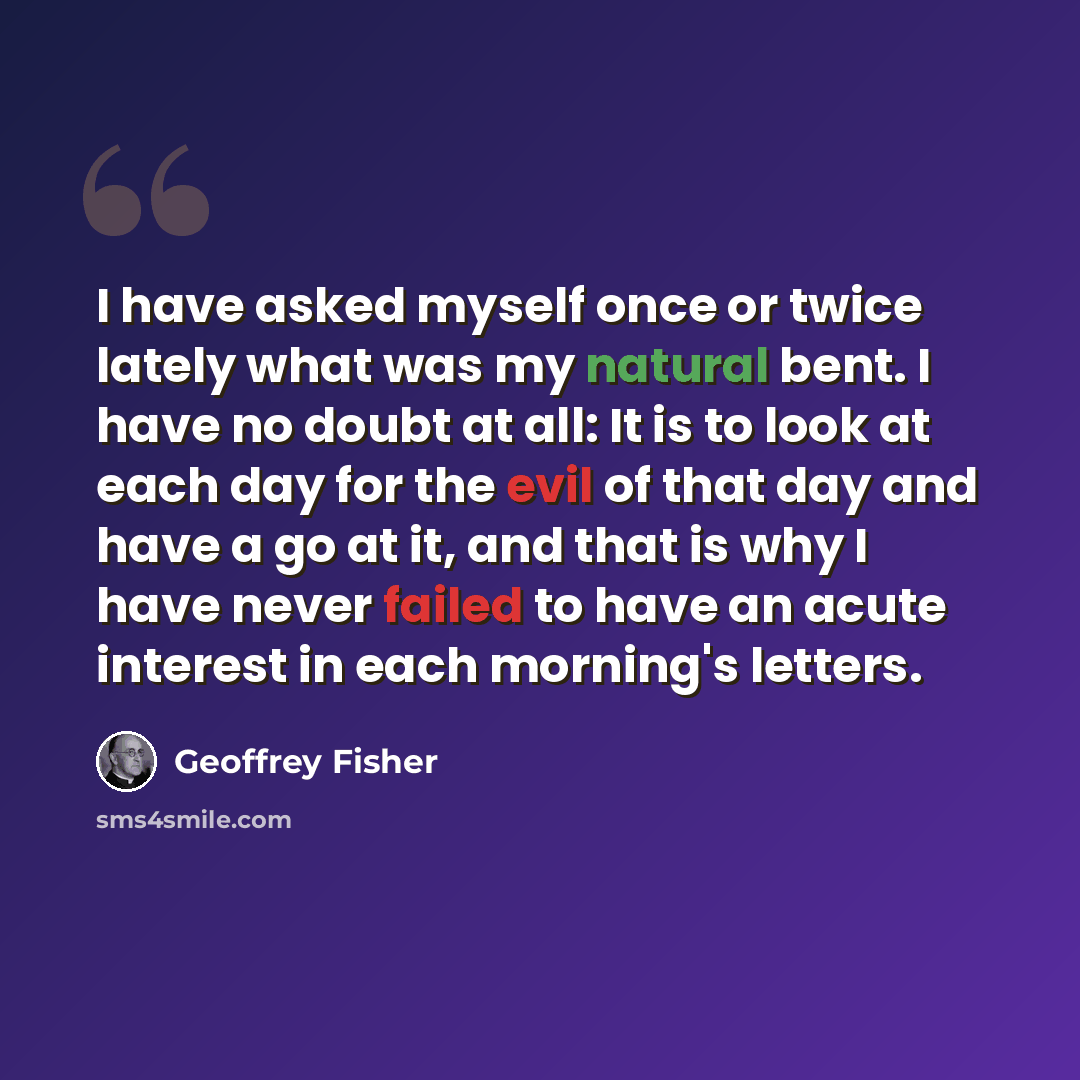 “I have asked myself once or twice lately what was my natural bent. I have no doubt at all: It is to look at each day for the evil of that day and have a go at it, and that is why I have never failed to have an acute interest in each morning's letters.” quote by Geoffrey Fisher