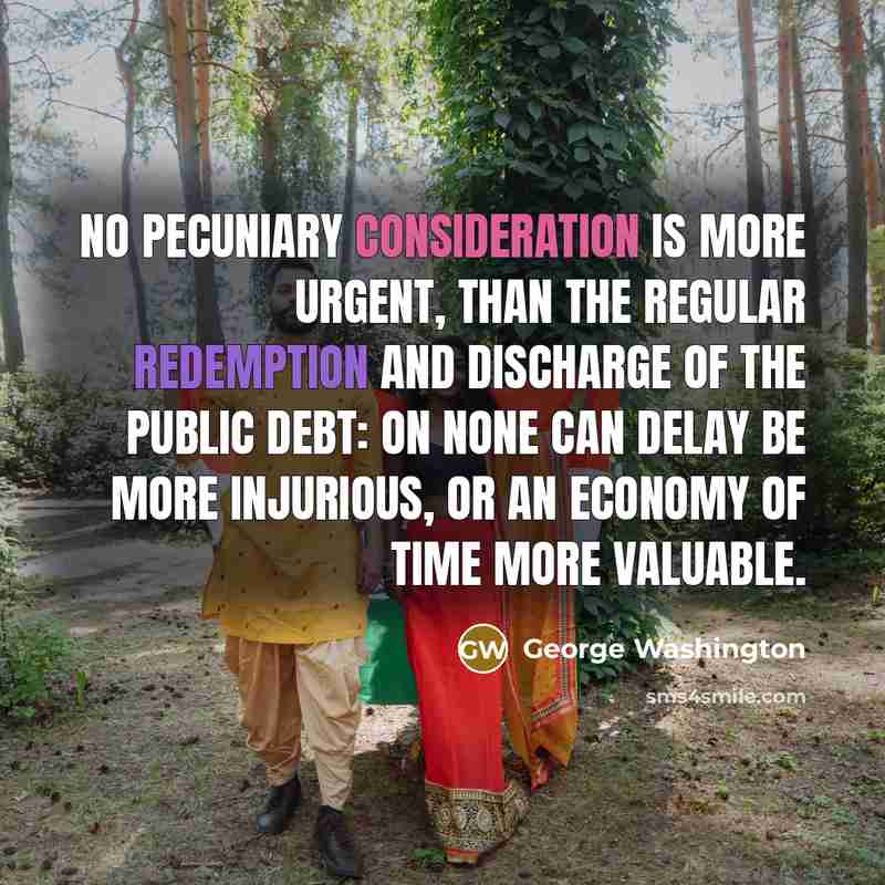 “No pecuniary consideration is more urgent, than the regular redemption and discharge of the public debt: on none can delay be more injurious, or an economy of time more valuable.” quote by George Washington