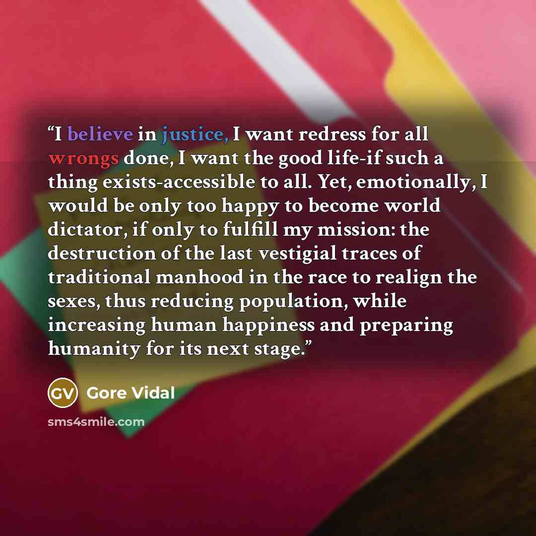 “I believe in justice, I want redress for all wrongs done, I want the good life-if such a thing exists-accessible to all. Yet, emotionally, I would be only too happy to become world dictator, if only to fulfill my mission: the destruction of the last vestigial traces of traditional manhood in the…” quote by Gore Vidal