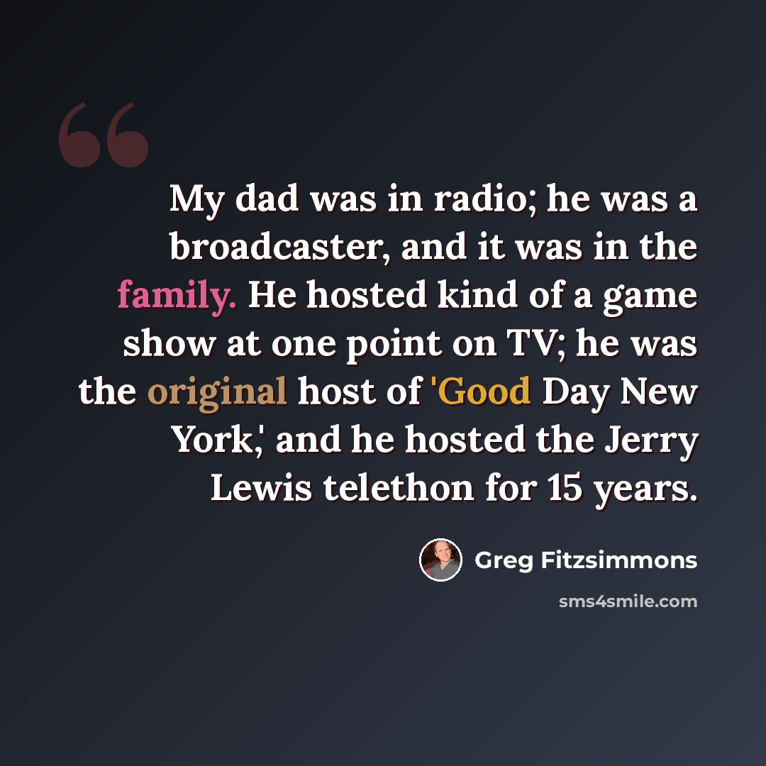“My dad was in radio; he was a broadcaster, and it was in the family. He hosted kind of a game show at one point on TV; he was the original host of 'Good Day New York,' and he hosted the Jerry Lewis telethon for 15 years.” quote by Greg Fitzsimmons