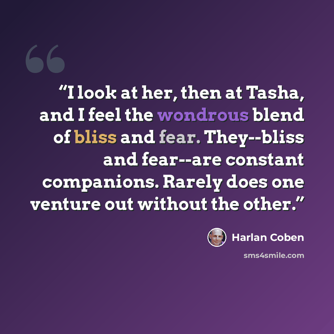 “I look at her, then at Tasha, and I feel the wondrous blend of bliss and fear. They--bliss and fear--are constant companions. Rarely does one venture out without the other.” quote by Harlan Coben
