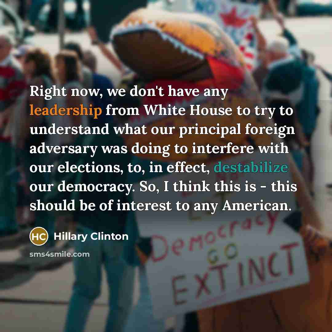 “Right now, we don't have any leadership from White House to try to understand what our principal foreign adversary was doing to interfere with our elections, to, in effect, destabilize our democracy. So, I think this is - this should be of interest to any American.” quote by Hillary Clinton