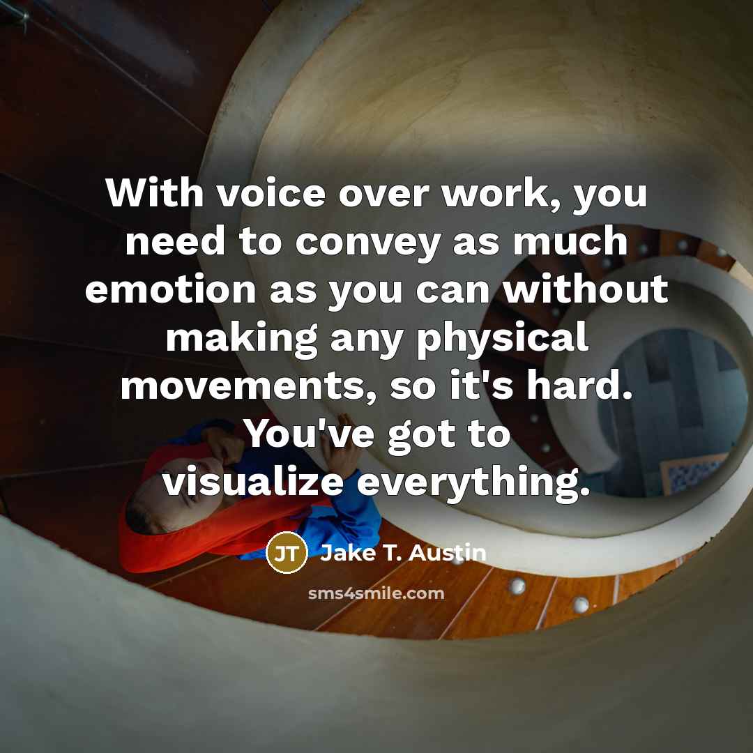 “With voice over work, you need to convey as much emotion as you can without making any physical movements, so it's hard. You've got to visualize everything.” quote by Jake T. Austin