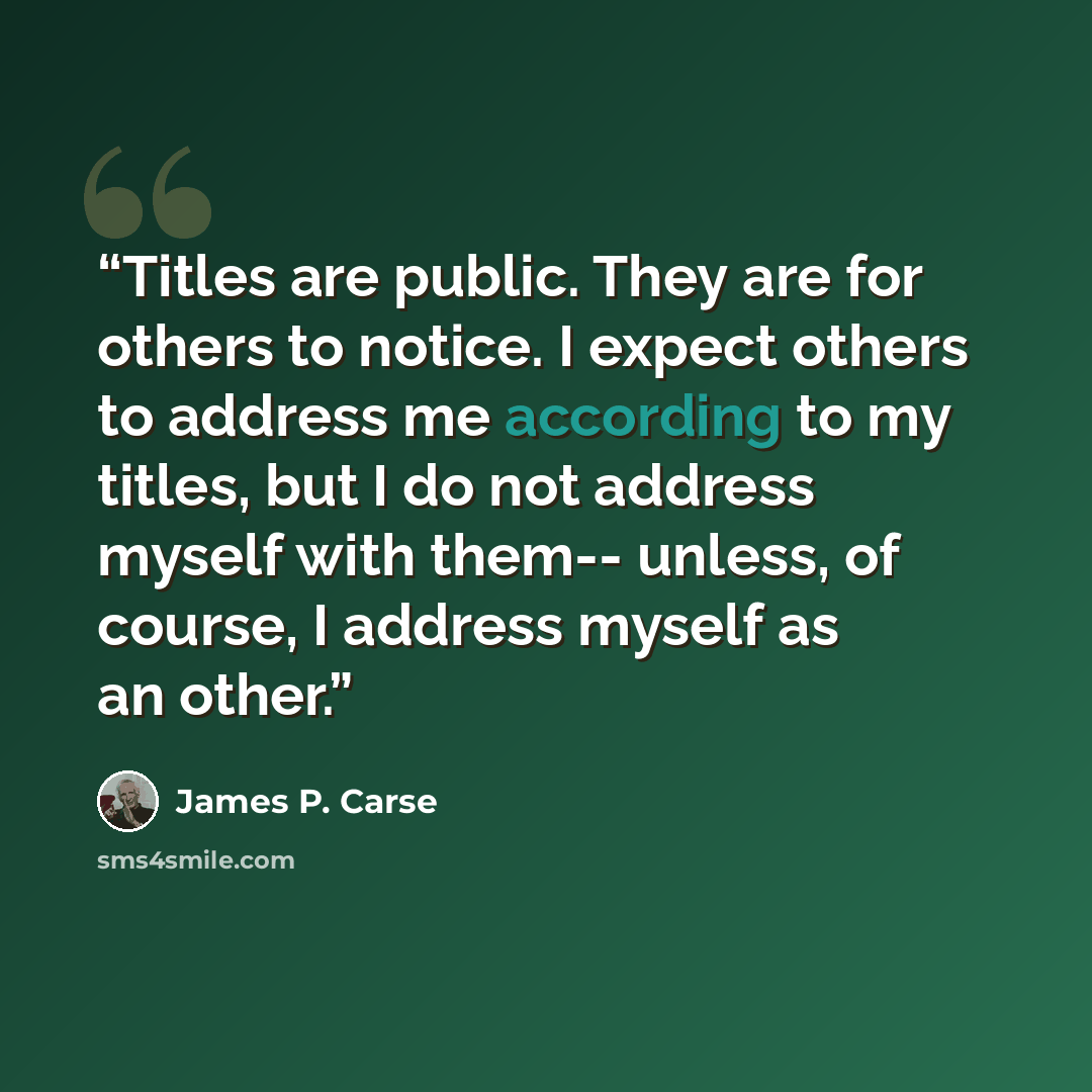 “Titles are public. They are for others to notice. I expect others to address me according to my titles, but I do not address myself with them-- unless, of course, I address myself as an other.” quote by James P. Carse