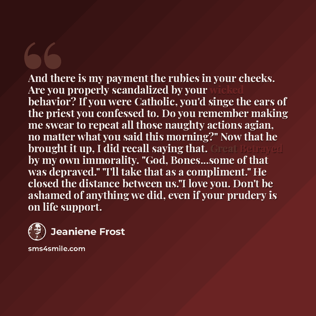 “And there is my payment the rubies in your cheeks. Are you properly scandalized by your wicked behavior? If you were Catholic, you'd singe the ears of the priest you confessed to. Do you remember making me swear to repeat all those naughty actions agian, no matter what you said this morning?" Now…” quote by Jeaniene Frost