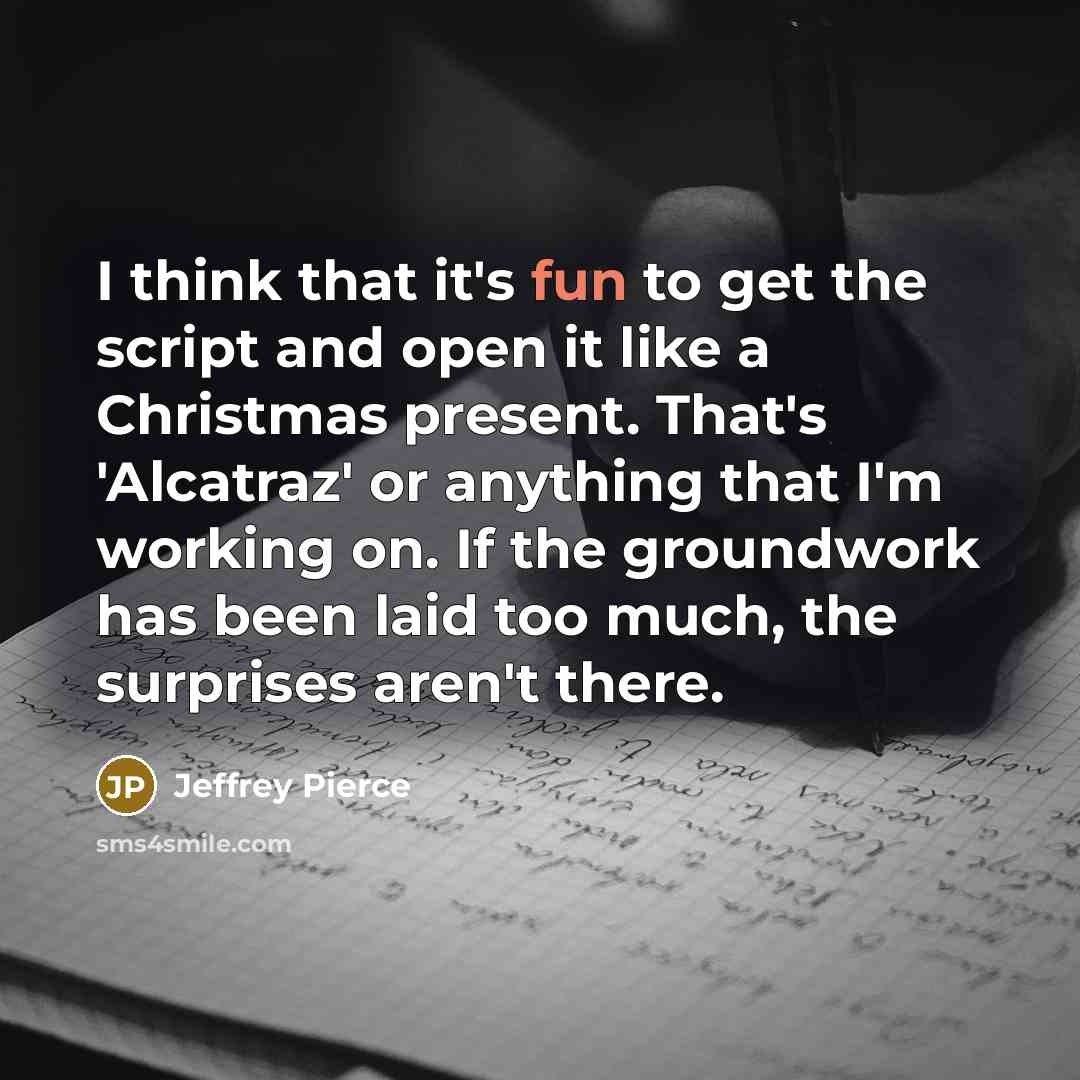 “I think that it's fun to get the script and open it like a Christmas present. That's 'Alcatraz' or anything that I'm working on. If the groundwork has been laid too much, the surprises aren't there.” quote by Jeffrey Pierce