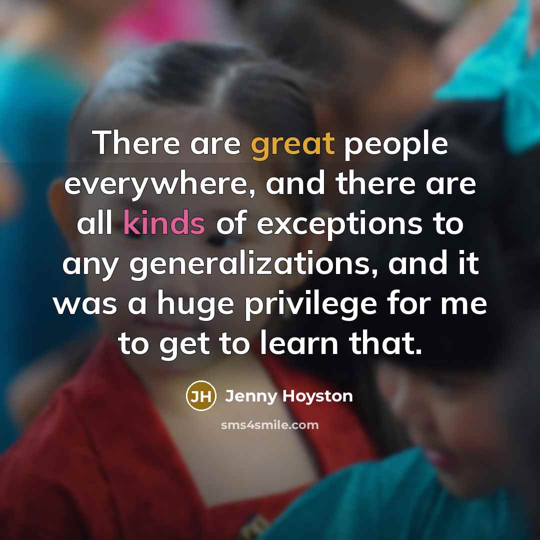 “There are great people everywhere, and there are all kinds of exceptions to any generalizations, and it was a huge privilege for me to get to learn that.” quote by Jenny Hoyston