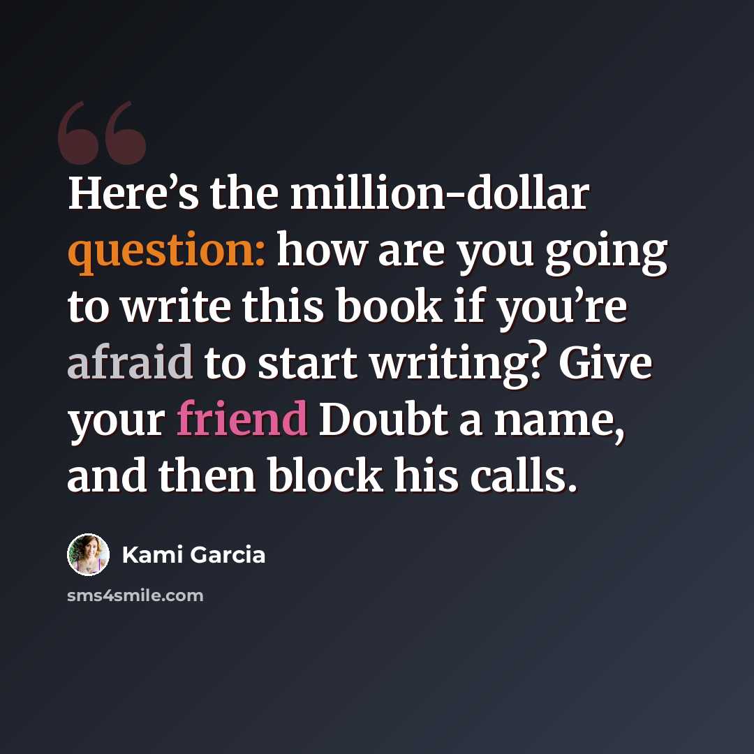 “Here’s the million-dollar question: how are you going to write this book if you’re afraid to start writing? Give your friend Doubt a name, and then block his calls.” quote by Kami Garcia