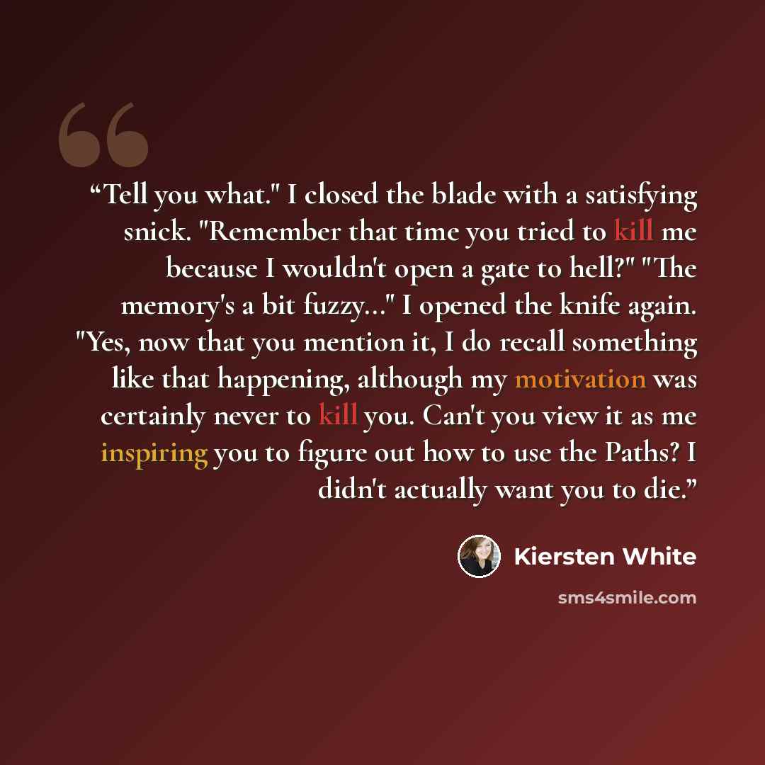 “Tell you what." I closed the blade with a satisfying snick. "Remember that time you tried to kill me because I wouldn't open a gate to hell?" "The memory's a bit fuzzy..." I opened the knife again. "Yes, now that you mention it, I do recall something like that happening, although my motivation was…” quote by Kiersten White