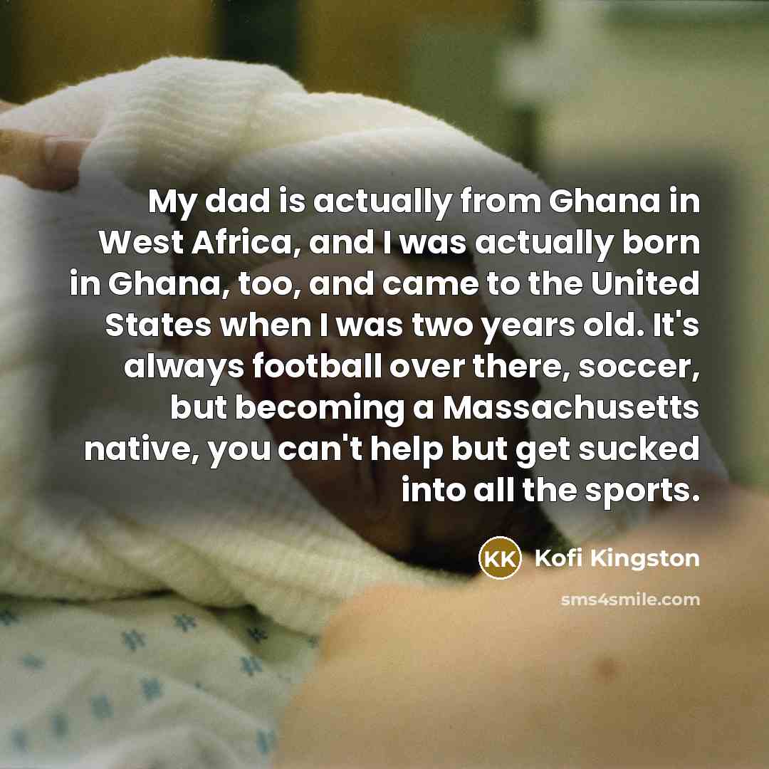 “My dad is actually from Ghana in West Africa, and I was actually born in Ghana, too, and came to the United States when I was two years old. It's always football over there, soccer, but becoming a Massachusetts native, you can't help but get sucked into all the sports.” quote by Kofi Kingston