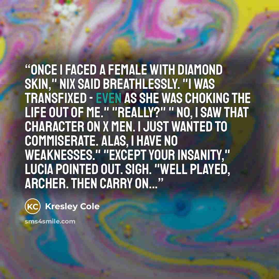 “Once I faced a female with diamond skin," Nix said breathlessly. "I was transfixed - even as she was choking the life out of me." "Really?" " No, I saw that character on X men. I just wanted to commiserate. Alas, I have no weaknesses." "Except your insanity," Lucia pointed out. sigh. "Well played…” quote by Kresley Cole
