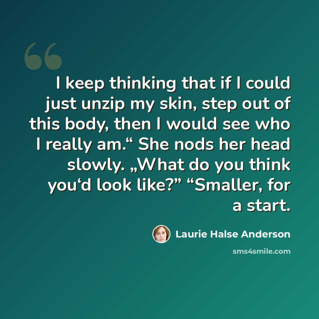 “I keep thinking that if I could just unzip my skin, step out of this body, then I would see who I really am.“ She nods her head slowly. „What do you think you‘d look like?” “Smaller, for a start.” quote by Laurie Halse Anderson