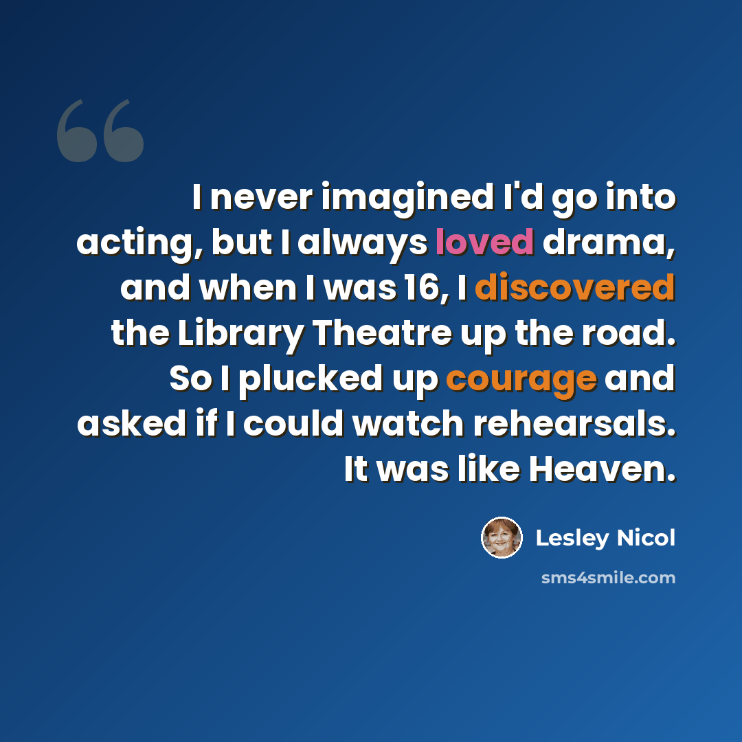 “I never imagined I'd go into acting, but I always loved drama, and when I was 16, I discovered the Library Theatre up the road. So I plucked up courage and asked if I could watch rehearsals. It was like Heaven.” quote by Lesley Nicol