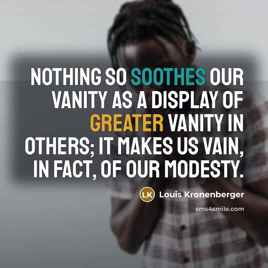 “Nothing so soothes our vanity as a display of greater vanity in others; it makes us vain, in fact, of our modesty.” quote by Louis Kronenberger