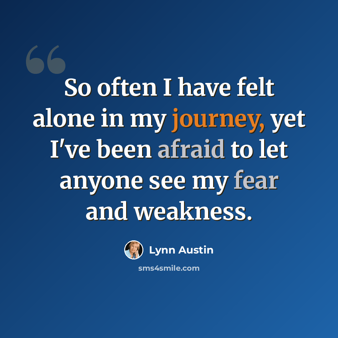 “So often I have felt alone in my journey, yet I've been afraid to let anyone see my fear and weakness.” quote by Lynn Austin
