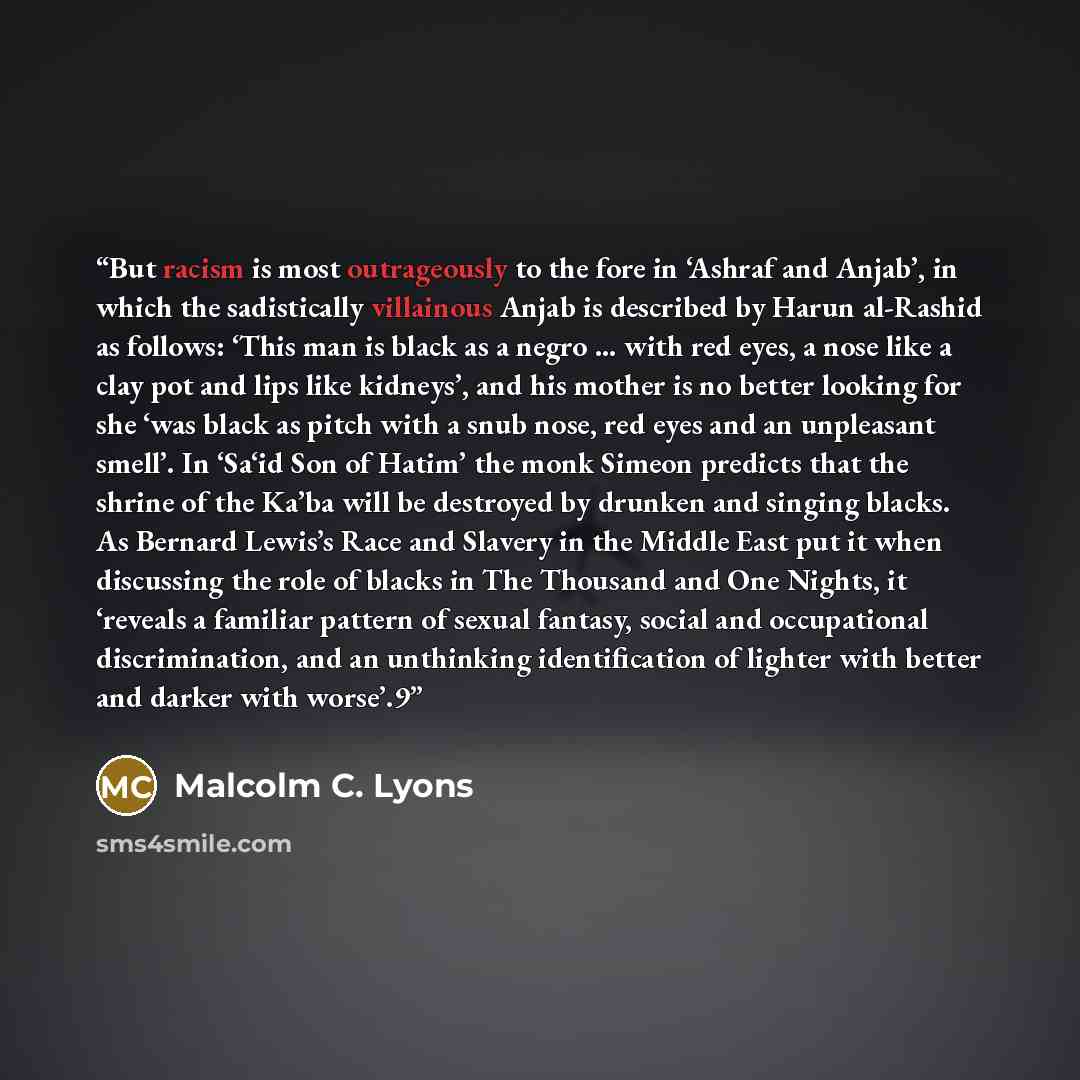 “But racism is most outrageously to the fore in ‘Ashraf and Anjab’, in which the sadistically villainous Anjab is described by Harun al-Rashid as follows: ‘This man is black as a negro … with red eyes, a nose like a clay pot and lips like kidneys’, and his mother is no better looking for she ‘was…” quote by Malcolm C. Lyons