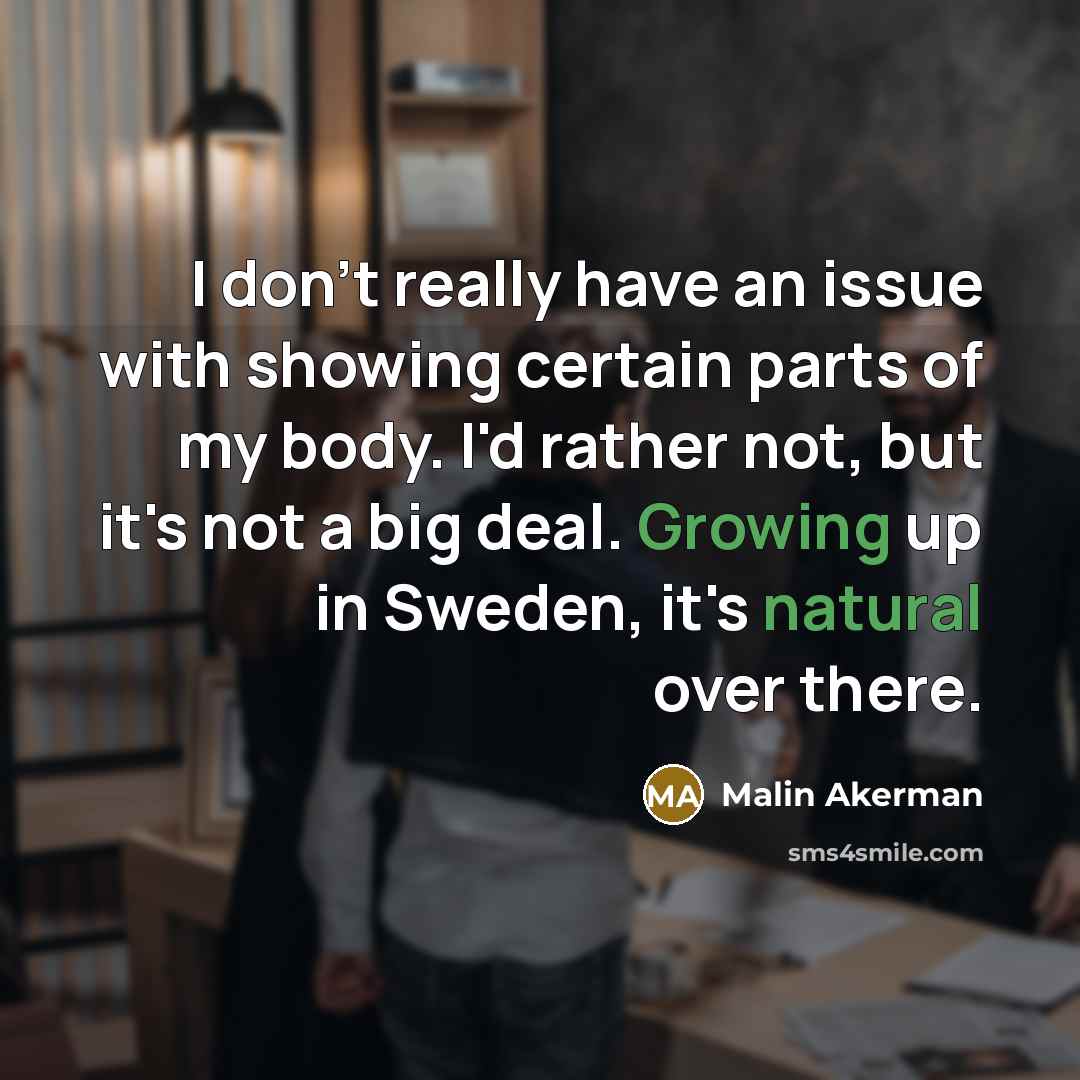 “I don't really have an issue with showing certain parts of my body. I'd rather not, but it's not a big deal. Growing up in Sweden, it's natural over there.” quote by Malin Akerman