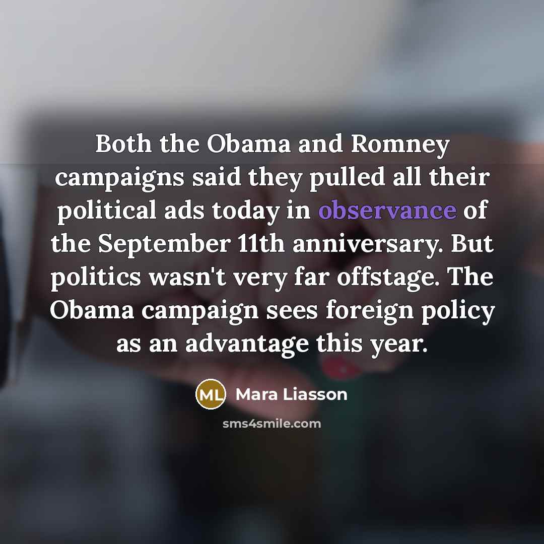 “Both the Obama and Romney campaigns said they pulled all their political ads today in observance of the September 11th anniversary. But politics wasn't very far offstage. The Obama campaign sees foreign policy as an advantage this year.” quote by Mara Liasson