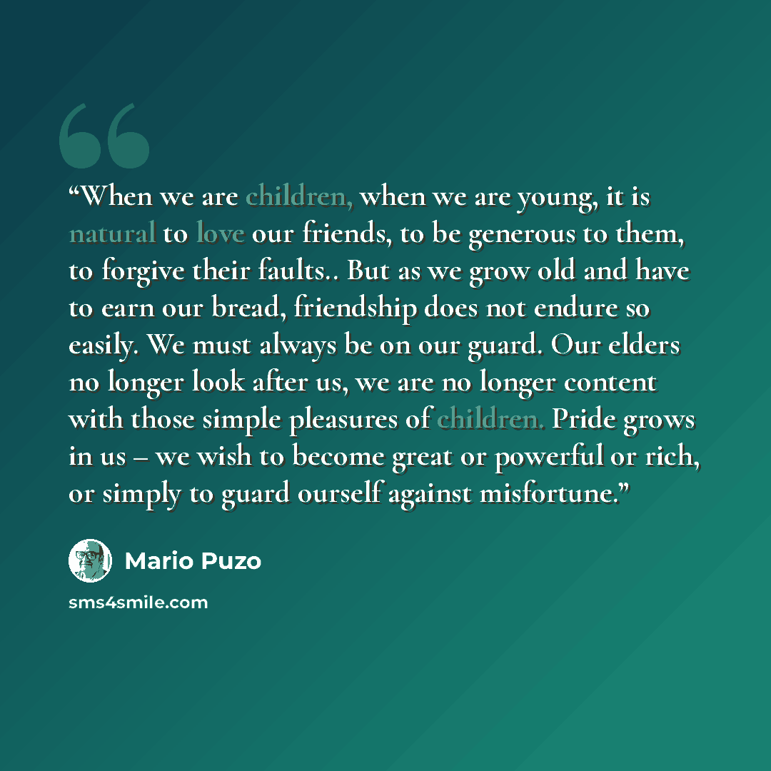 “When we are children, when we are young, it is natural to love our friends, to be generous to them, to forgive their faults.. But as we grow old and have to earn our bread, friendship does not endure so easily. We must always be on our guard. Our elders no longer look after us, we are no longer…” quote by Mario Puzo