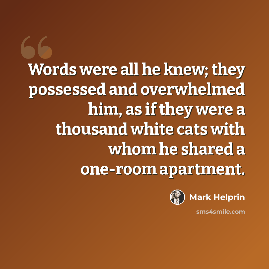 “Words were all he knew; they possessed and overwhelmed him, as if they were a thousand white cats with whom he shared a one-room apartment.” quote by Mark Helprin