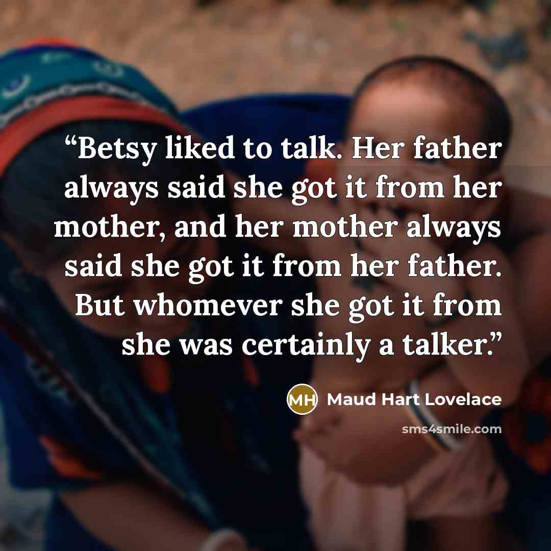 “Betsy liked to talk. Her father always said she got it from her mother, and her mother always said she got it from her father. But whomever she got it from she was certainly a talker.” quote by Maud Hart Lovelace