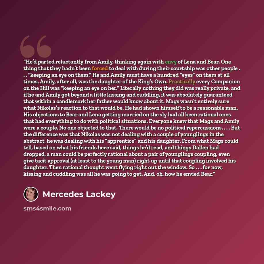 “He’d parted reluctantly from Amily, thinking again with envy of Lena and Bear. One thing that they hadn’t been forced to deal with during their courtship was other people . . . “keeping an eye on them.” He and Amily must have a hundred “eyes” on them at all times. Amily, after all, was the…” quote by Mercedes Lackey