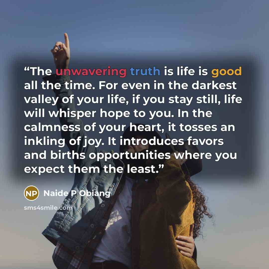 “The unwavering truth is life is good all the time. For even in the darkest valley of your life, if you stay still, life will whisper hope to you. In the calmness of your heart, it tosses an inkling of joy. It introduces favors and births opportunities where you expect them the least.” quote by Naide P Obiang