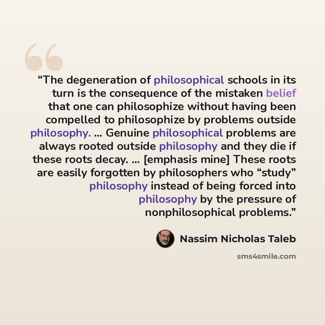 “The degeneration of philosophical schools in its turn is the consequence of the mistaken belief that one can philosophize without having been compelled to philosophize by problems outside philosophy. … Genuine philosophical problems are always rooted outside philosophy and they die if these roots…” quote by Nassim Nicholas Taleb
