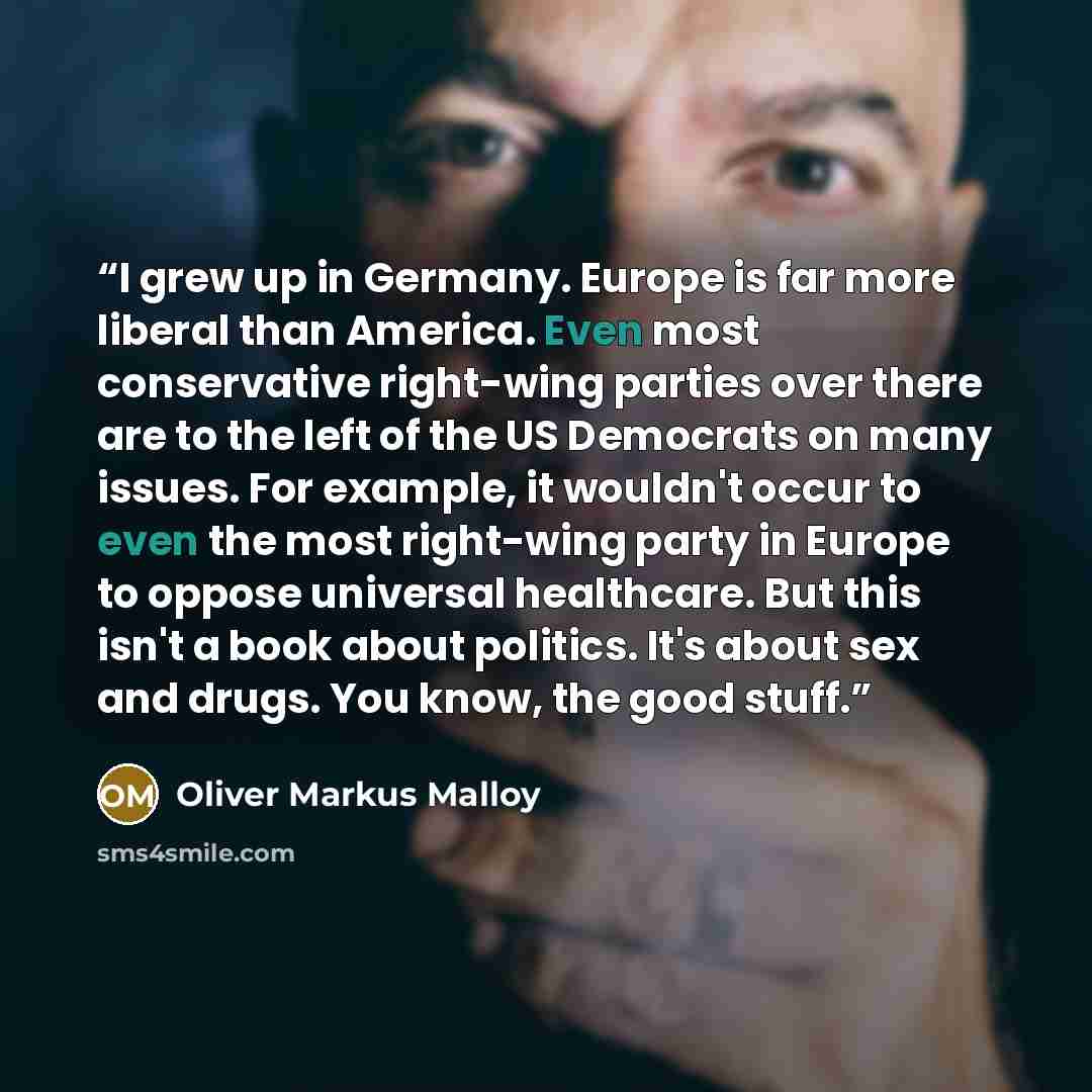 “I grew up in Germany. Europe is far more liberal than America. Even most conservative right-wing parties over there are to the left of the US Democrats on many issues. For example, it wouldn't occur to even the most right-wing party in Europe to oppose universal healthcare. But this isn't a book…” quote by Oliver Markus Malloy