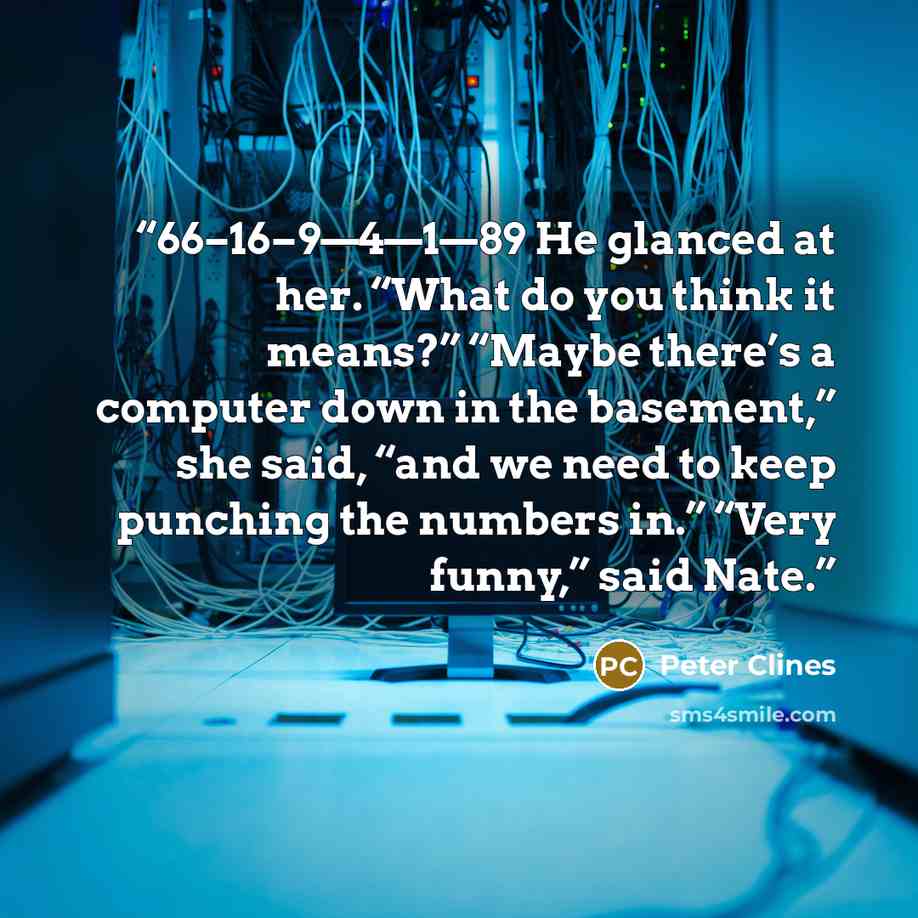 “66–16–9—4—1—89 He glanced at her. “What do you think it means?” “Maybe there’s a computer down in the basement,” she said, “and we need to keep punching the numbers in.” “Very funny,” said Nate.” quote by Peter Clines