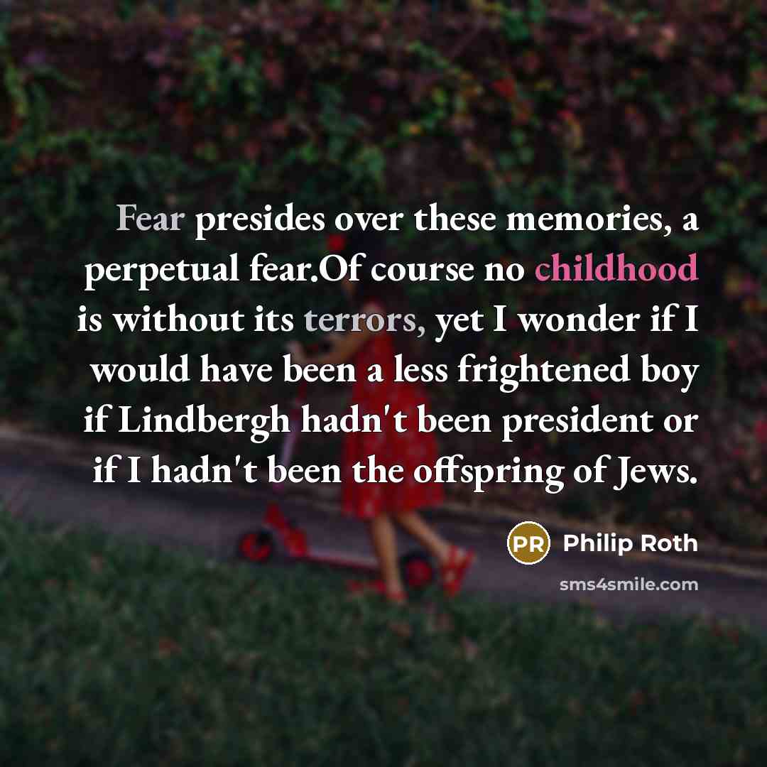 “Fear presides over these memories, a perpetual fear.Of course no childhood is without its terrors, yet I wonder if I would have been a less frightened boy if Lindbergh hadn't been president or if I hadn't been the offspring of Jews.” quote by Philip Roth