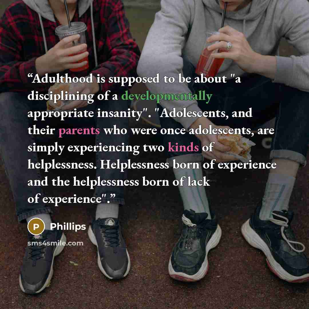 “Adulthood is supposed to be about "a disciplining of a developmentally appropriate insanity". "Adolescents, and their parents who were once adolescents, are simply experiencing two kinds of helplessness. Helplessness born of experience and the helplessness born of lack of experience".” quote by Phillips